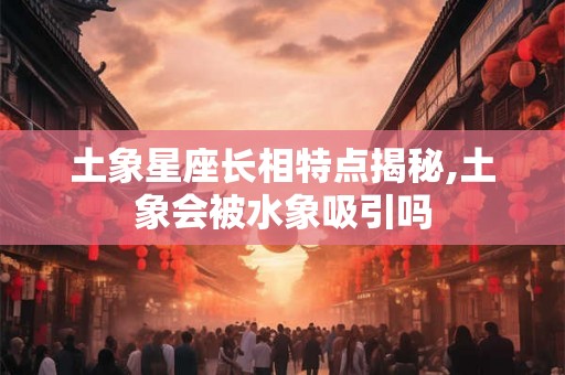 土象星座长相特点揭秘,土象会被水象吸引吗