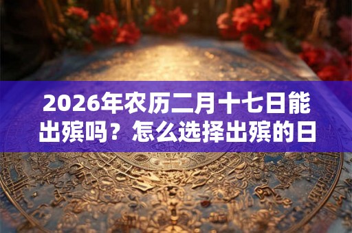 2026年农历二月十七日能出殡吗?怎么选择出殡的日子? 2026年农历二月十七日能出殡吗?怎么选择出殡的日子?