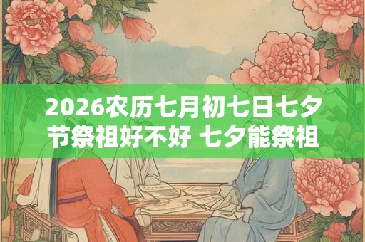 2026农历七月初七日七夕节祭祖好不好 七夕能祭祖吗