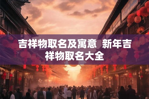 吉祥物取名及寓意  新年吉祥物取名大全