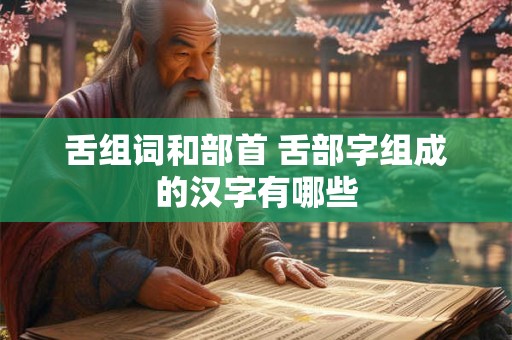 舌组词和部首 舌部字组成的汉字有哪些 舌组词和部首 舌部字组成的汉字有哪些