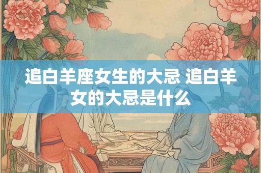 追白羊座女生的大忌 追白羊女的大忌是什么
