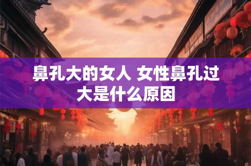 鼻孔大的女人 女性鼻孔过大是什么原因