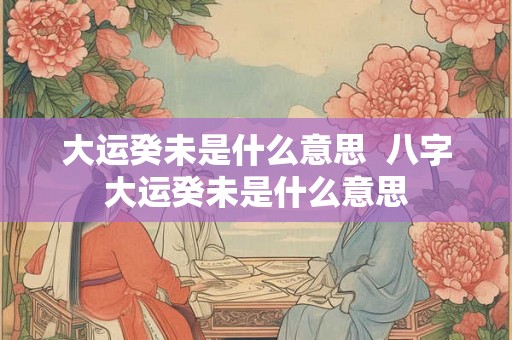 大运癸未是什么意思  八字大运癸未是什么意思