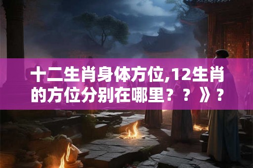 十二生肖身体方位,12生肖的方位分别在哪里？？》？