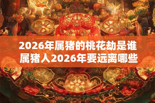 2026年属猪的桃花劫是谁 属猪人2026年要远离哪些人