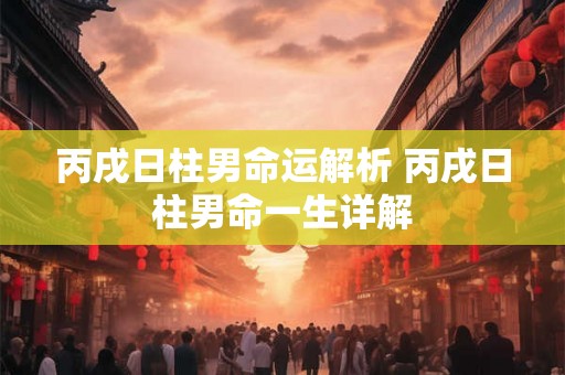 丙戌日柱男命运解析 丙戌日柱男命一生详解 丙戌日柱男命运解析 丙戌日柱男命一生详解