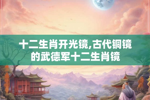 十二生肖开光镜,古代铜镜的武德军十二生肖镜 十二生肖开光镜,古代铜镜的武德军十二生肖镜