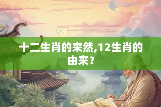 十二生肖的来然,12生肖的由来？