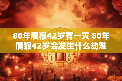 80年属猴42岁有一灾 80年属猴42岁会发生什么劫难