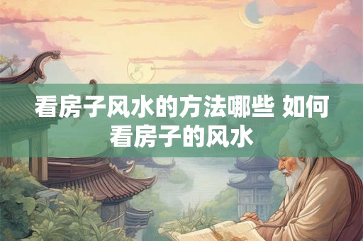 看房子风水的方法哪些 如何看房子的风水 看房子风水的方法哪些 如何看房子的风水