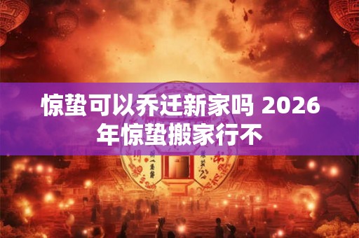 惊蛰可以乔迁新家吗 2026年惊蛰搬家行不 惊蛰可以乔迁新家吗 2026年惊蛰搬家行不