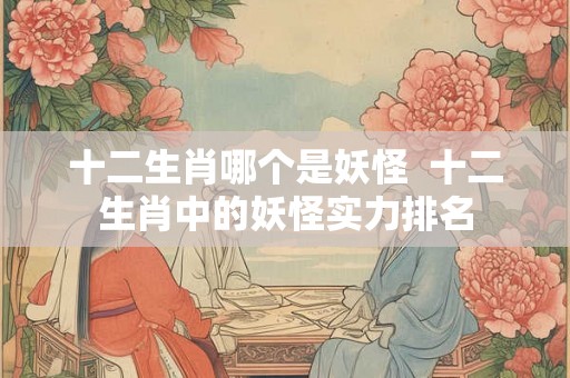 十二生肖哪个是妖怪  十二生肖中的妖怪实力排名