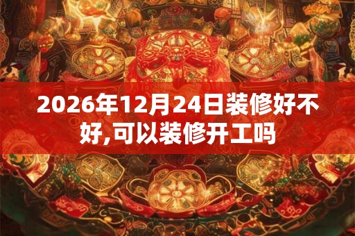 2026年12月24日装修好不好,可以装修开工吗