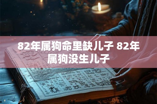 82年属狗命里缺儿子 82年属狗没生儿子 82年属狗命里缺儿子 82年属狗没生儿子