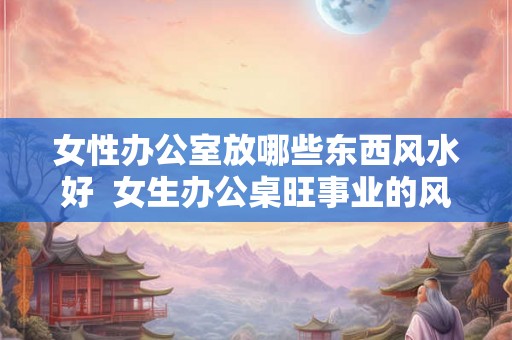 女性办公室放哪些东西风水好  女生办公桌旺事业的风水摆件