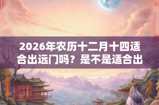 2026年农历十二月十四适合出远门吗?是不是适合出行的吉日? 2026年农历十二月十四适合出远门吗?是不是适合出行的吉日?