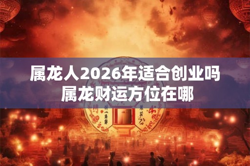 属龙人2026年适合创业吗 属龙财运方位在哪
