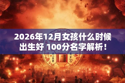 2026年12月女孩什么时候出生好 100分名字解析! 2026年12月女孩什么时候出生好 100分名字解析!
