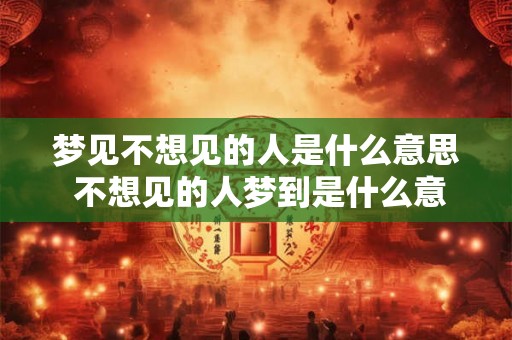 梦见不想见的人是什么意思 不想见的人梦到是什么意思