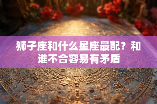 狮子座和什么星座最配？和谁不合容易有矛盾