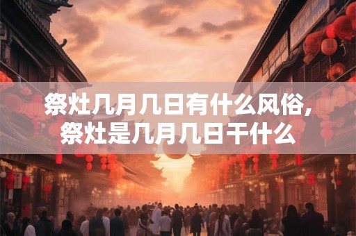 祭灶几月几日有什么风俗,祭灶是几月几日干什么