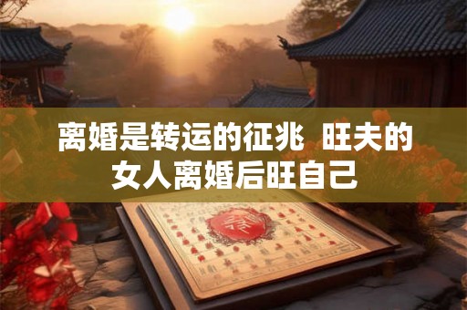 离婚是转运的征兆 旺夫的女人离婚后旺自己 离婚是转运的征兆 旺夫的女人离婚后旺自己