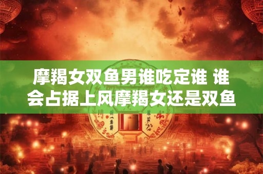 摩羯女双鱼男谁吃定谁 谁会占据上风摩羯女还是双鱼男 摩羯女双鱼男谁吃定谁 谁会占据上风摩羯女还是双鱼男