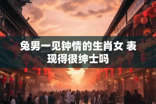 兔男一见钟情的生肖女 表现得很绅士吗