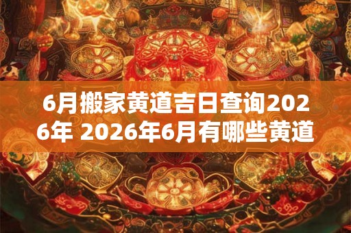 6月搬家黄道吉日查询2026年 2026年6月有哪些黄道吉日适合搬家