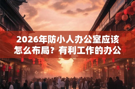 2026年防小人办公室应该怎么布局？有利工作的办公台摆法