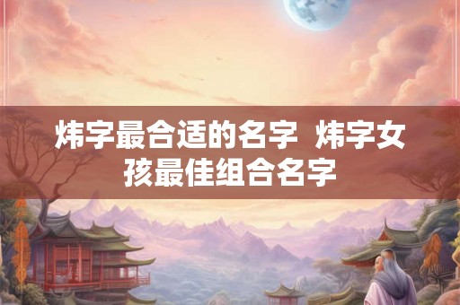 炜字最合适的名字 炜字女孩最佳组合名字 炜字最合适的名字 炜字女孩最佳组合名字