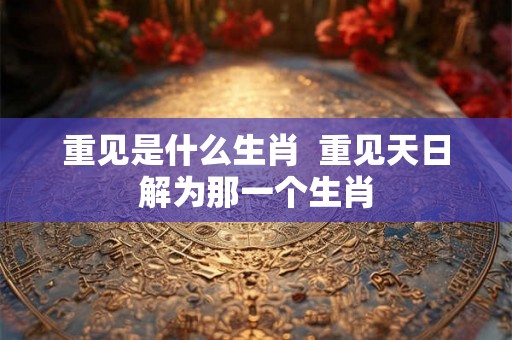 重见是什么生肖  重见天日解为那一个生肖