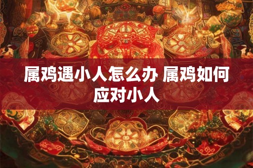 属鸡遇小人怎么办 属鸡如何应对小人 属鸡遇小人怎么办 属鸡如何应对小人