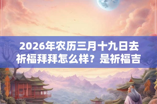 2026年农历三月十九日去祈福拜拜怎么样？是祈福吉日吗？