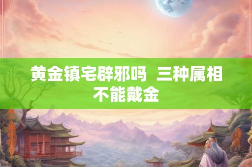 黄金镇宅辟邪吗  三种属相不能戴金