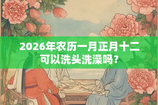 2026年农历一月正月十二可以洗头洗澡吗？