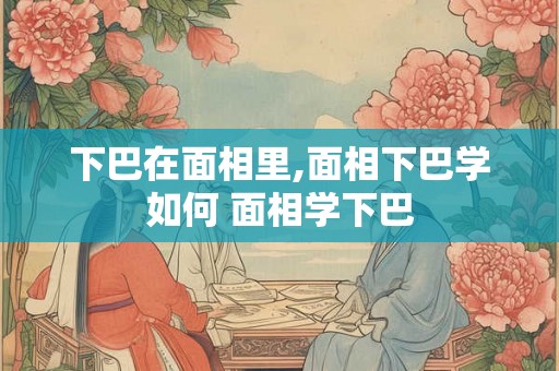 下巴在面相里,面相下巴学如何 面相学下巴