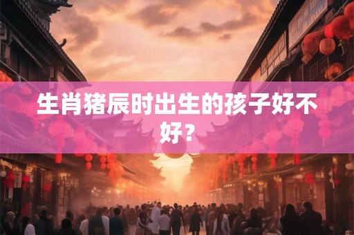 生肖猪辰时出生的孩子好不好? 生肖猪辰时出生的孩子好不好?