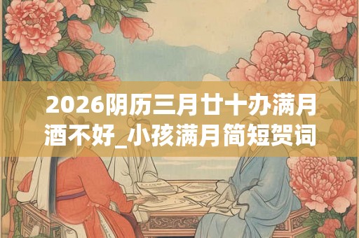 2026阴历三月廿十办满月酒不好_小孩满月简短贺词