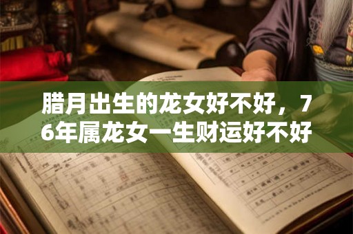 腊月出生的龙女好不好,76年属龙女一生财运好不好 腊月出生的龙女好不好,76年属龙女一生财运好不好