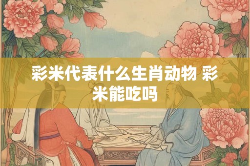 彩米代表什么生肖动物 彩米能吃吗 彩米代表什么生肖动物 彩米能吃吗