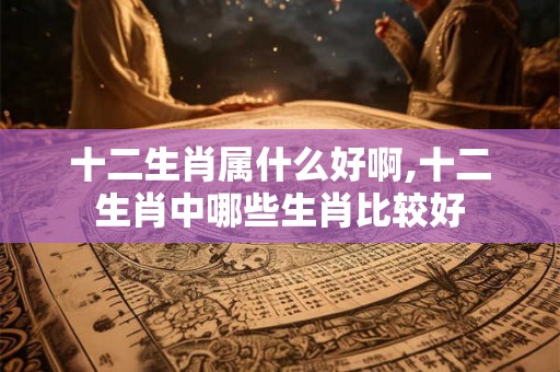 十二生肖属什么好啊,十二生肖中哪些生肖比较好