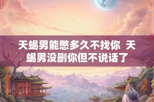天蝎男能憋多久不找你  天蝎男没删你但不说话了