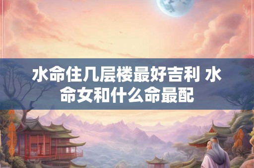 水命住几层楼最好吉利 水命女和什么命最配 水命住几层楼最好吉利 水命女和什么命最配
