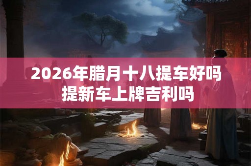 2026年腊月十八提车好吗 提新车上牌吉利吗
