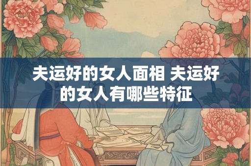 夫运好的女人面相 夫运好的女人有哪些特征