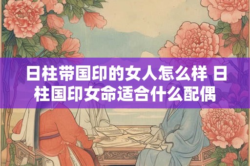 日柱带国印的女人怎么样 日柱国印女命适合什么配偶