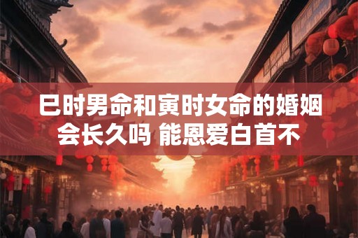 巳时男命和寅时女命的婚姻会长久吗 能恩爱白首不