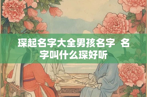 琛起名字大全男孩名字 名字叫什么琛好听 琛起名字大全男孩名字 名字叫什么琛好听